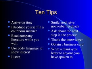 Ten TipsTen Tips
 Arrive on time
 Introduce yourself in a
courteous manner
 Read company
literature while you
wait
 Use body language to
show interest
 Listen
 Smile, nod, give
nonverbal feedback
 Ask about the next
step in the process
 Thank the interviewer
 Obtain a business card
 Write a thank-you
letter to anyone you
have spoken to
 