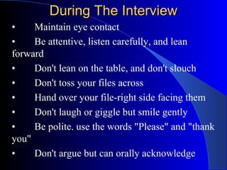During The InterviewDuring The Interview
• Maintain eye contact
• Be attentive, listen carefully, and lean
forward
• Don't lean on the table, and don't slouch
• Don't toss your files across
• Hand over your file-right side facing them
• Don't laugh or giggle but smile gently
• Be polite. use the words "Please" and "thank
you"
• Don't argue but can orally acknowledge
 