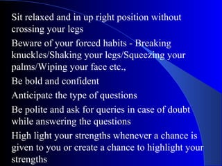Sit relaxed and in up right position without
crossing your legs
Beware of your forced habits - Breaking
knuckles/Shaking your legs/Squeezing your
palms/Wiping your face etc.,
Be bold and confident
Anticipate the type of questions
Be polite and ask for queries in case of doubt
while answering the questions
High light your strengths whenever a chance is
given to you or create a chance to highlight your
strengths
 