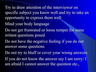 Try to draw attention of the interviewer on
specific subject you know well and try to take an
opportunity to express them well
Mind your body language
Do not get frustrated or loose temper for some
irritant questions posed
Do not have the negative feeling if you do not
answer some questions
Do not try to bluff or cover your wrong answers
If you do not know the answer say I am sorry/ I
am afraid I cannot answer the question etc.,
 