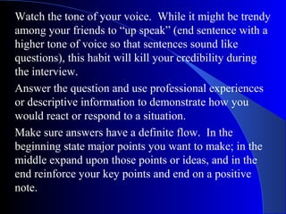 Watch the tone of your voice. While it might be trendy
among your friends to “up speak” (end sentence with a
higher tone of voice so that sentences sound like
questions), this habit will kill your credibility during
the interview.
Answer the question and use professional experiences
or descriptive information to demonstrate how you
would react or respond to a situation.
Make sure answers have a definite flow. In the
beginning state major points you want to make; in the
middle expand upon those points or ideas, and in the
end reinforce your key points and end on a positive
note.
 