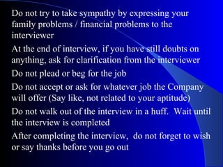 Do not try to take sympathy by expressing your
family problems / financial problems to the
interviewer
At the end of interview, if you have still doubts on
anything, ask for clarification from the interviewer
Do not plead or beg for the job
Do not accept or ask for whatever job the Company
will offer (Say like, not related to your aptitude)
Do not walk out of the interview in a huff. Wait until
the interview is completed
After completing the interview, do not forget to wish
or say thanks before you go out
 