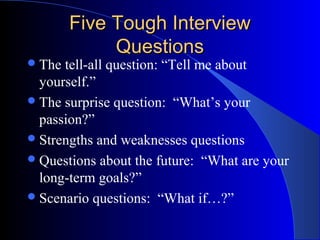 Five Tough InterviewFive Tough Interview
QuestionsQuestions
The tell-all question: “Tell me about
yourself.”
The surprise question: “What’s your
passion?”
Strengths and weaknesses questions
Questions about the future: “What are your
long-term goals?”
Scenario questions: “What if…?”
 