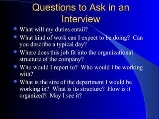 Questions to Ask in anQuestions to Ask in an
InterviewInterview
 What will my duties entail?
 What kind of work can I expect to be doing? Can
you describe a typical day?
 Where does this job fit into the organizational
structure of the company?
 Who would I report to? Who would I be working
with?
 What is the size of the department I would be
working in? What is its structure? How is it
organized? May I see it?
 