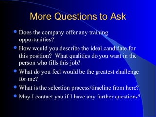 More Questions to AskMore Questions to Ask
 Does the company offer any training
opportunities?
 How would you describe the ideal candidate for
this position? What qualities do you want in the
person who fills this job?
 What do you feel would be the greatest challenge
for me?
 What is the selection process/timeline from here?
 May I contact you if I have any further questions?
 