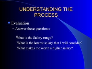 UNDERSTANDING THEUNDERSTANDING THE
PROCESSPROCESS
Evaluation
– Answer these questions:
What is the Salary range?
What is the lowest salary that I will consider?
What makes me worth a higher salary?
 