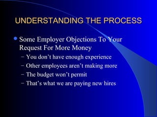 UNDERSTANDING THE PROCESSUNDERSTANDING THE PROCESS
Some Employer Objections To Your
Request For More Money
– You don’t have enough experience
– Other employees aren’t making more
– The budget won’t permit
– That’s what we are paying new hires
 