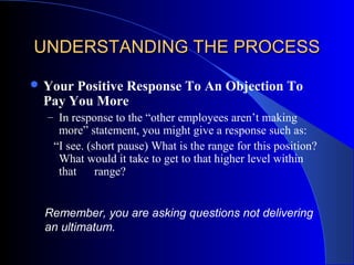 UNDERSTANDING THE PROCESSUNDERSTANDING THE PROCESS
 Your Positive Response To An Objection To
Pay You More
– In response to the “other employees aren’t making
more” statement, you might give a response such as:
“I see. (short pause) What is the range for this position?
What would it take to get to that higher level within
that range?
Remember, you are asking questions not delivering
an ultimatum.
 