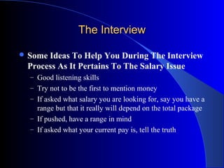 The InterviewThe Interview
 Some Ideas To Help You During The Interview
Process As It Pertains To The Salary Issue
– Good listening skills
– Try not to be the first to mention money
– If asked what salary you are looking for, say you have a
range but that it really will depend on the total package
– If pushed, have a range in mind
– If asked what your current pay is, tell the truth
 