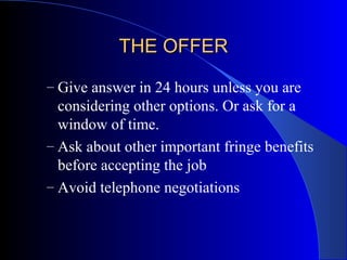 THE OFFERTHE OFFER
– Give answer in 24 hours unless you are
considering other options. Or ask for a
window of time.
– Ask about other important fringe benefits
before accepting the job
– Avoid telephone negotiations
 