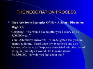 THE NEGOTIATION PROCESSTHE NEGOTIATION PROCESS
 Here Are Some Examples Of How A Salary Discussion
Might Go
Company: “We would like to offer you a salary of Rs.
3,00,000/year.”
You: Alternative answer #1: “I’m delighted that you are
interested in me. Based upon my experience and also
because of a variety of expenses associated with the cost of
living in (this city), I would like to make around
Rs.3,50,000. How do you feel about that?
 