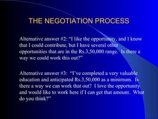 THE NEGOTIATION PROCESSTHE NEGOTIATION PROCESS
Alternative answer #2: “I like the opportunity, and I know
that I could contribute, but I have several other
opportunities that are in the Rs.3,50,000 range. Is there a
way we could work this out?”
Alternative answer #3: “I’ve completed a very valuable
education and anticipated Rs.3,50,000 as a minimum. Is
there a way we can work that out? I love the opportunity
and would like to work here if I can get that amount. What
do you think?”
 
