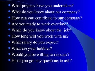 What projects have you undertaken?
What do you know about our company?
How can you contribute to our company?
Are you ready to work overtime?
What do you know about the job?
How long will you work with us?
What salary do you expect?
What are your hobbies?
Would you be willing to relocate?
Have you got any questions to ask?
 