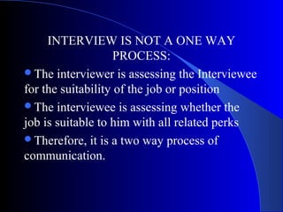 INTERVIEW IS NOT A ONE WAY
PROCESS:
The interviewer is assessing the Interviewee
for the suitability of the job or position
The interviewee is assessing whether the
job is suitable to him with all related perks
Therefore, it is a two way process of
communication.
 
