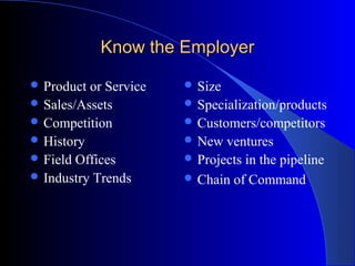 Know the EmployerKnow the Employer
 Product or Service
 Sales/Assets
 Competition
 History
 Field Offices
 Industry Trends
 Size
 Specialization/products
 Customers/competitors
 New ventures
 Projects in the pipeline
 Chain of Command
 