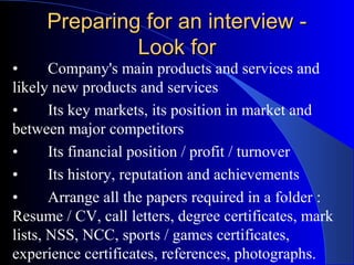 Preparing for an interview -Preparing for an interview -
Look forLook for
• Company's main products and services and
likely new products and services
• Its key markets, its position in market and
between major competitors
• Its financial position / profit / turnover
• Its history, reputation and achievements
• Arrange all the papers required in a folder :
Resume / CV, call letters, degree certificates, mark
lists, NSS, NCC, sports / games certificates,
experience certificates, references, photographs.
 