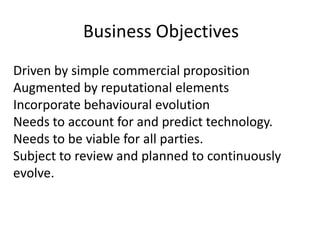 Business ObjectivesDriven by simple commercial propositionAugmented by reputational elementsIncorporate behavioural evolutionNeeds to account for and predict technology.Needs to be viable for all parties.Subject to review and planned to continuously evolve.