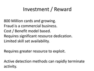 Investment / Reward800 Million cards and growing.Fraud is a commercial business.Cost / Benefit model based.Requires significant resource dedication.Limited skill set availability.Requires greater resource to exploit.Active detection methods can rapidly terminate activity.