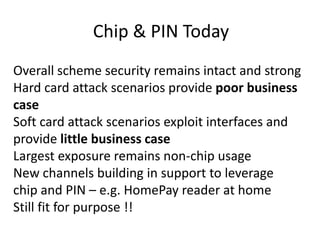 Chip & PIN TodayOverall scheme security remains intact and strongHard card attack scenarios provide poor business caseSoft card attack scenarios exploit interfaces and provide little business caseLargest exposure remains non-chip usageNew channels building in support to leverage             chip and PIN – e.g. HomePay reader at homeStill fit for purpose !!