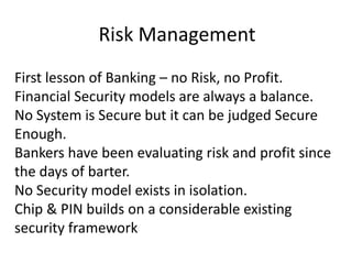Risk Management First lesson of Banking – no Risk, no Profit. Financial Security models are always a balance. No System is Secure but it can be judged Secure Enough. Bankers have been evaluating risk and profit since the days of barter. No Security model exists in isolation. Chip & PIN builds on a considerable existing security framework 