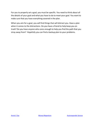 Annie’s Tips Money Magnetism Autoresponder Service
For you to properly set a goal, you must be specific. You need to think about all
the details of your goal and what you have to do to meet your goal. You want to
make sure that you have everything covered in the plan.
When you aim for a goal, you will find things that will distract you. Have a plan
when it comes to the distractions. Do you have a friend to help keep you on
track? Do you have anyone who cares enough to help you find the path that you
stray away from? Hopefully you can find a backup plan to your problems.
 