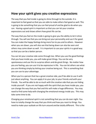 Annie’s Tips Money Magnetism Autoresponder Service
How your spirit gives you creative expressions
The way that you feel inside is going to shine through to the outside. It is
important to feel good so that you are able to make others feel good as well. This
is going to be something that you can feel proud of and be glad to do when you
can. Having a good spirit is important so that you can let your creative
expressions out and shows others how great life can be.
The way that you feel on the inside is going to give you the ability to let it shine
through. You will see that you can bring out your personality and use it for good.
You can make the happy feelings bring more fun to you and to others. However
when you are down, you will also see that being down can also be seen and
others may come down as well. It is important to use your spirits in a good way
so that you can be a better person.
You can let your creative side come through too. When you use the good feelings
that you have inside you, you will make great things. You can be very
spontaneous and use this to surprise others and do great things. No matter how
you are feeling, you can use it to be expressive in life. You can let others see what
you are thinking simply by letting your creative being out. This is something that
you can use to your advantage.
When you’re a person that has a great creative side, you’ll be able to use it with
just about anything. You can apply it to your job, to your friends and with your
friends. You will be able to do so much with the creative side that you are hiding
inside yourself. If you are not happy with the spirit that you have inside you, you
can change the way that you feel and this will make a huge difference. You may
need to find some help with changing the emotional energy inside you. This may
take some time to do.
Changing your emotional spirit is not something that you can do over night. You
have to totally change the way that you think and how you react to things. You
need to make your outlook on life turn around and be totally different. This is the
 