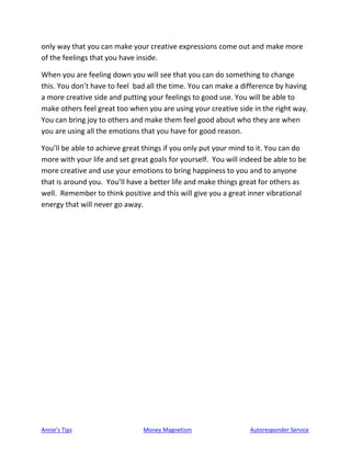 Annie’s Tips Money Magnetism Autoresponder Service
only way that you can make your creative expressions come out and make more
of the feelings that you have inside.
When you are feeling down you will see that you can do something to change
this. You don’t have to feel bad all the time. You can make a difference by having
a more creative side and putting your feelings to good use. You will be able to
make others feel great too when you are using your creative side in the right way.
You can bring joy to others and make them feel good about who they are when
you are using all the emotions that you have for good reason.
You’ll be able to achieve great things if you only put your mind to it. You can do
more with your life and set great goals for yourself. You will indeed be able to be
more creative and use your emotions to bring happiness to you and to anyone
that is around you. You’ll have a better life and make things great for others as
well. Remember to think positive and this will give you a great inner vibrational
energy that will never go away.
 