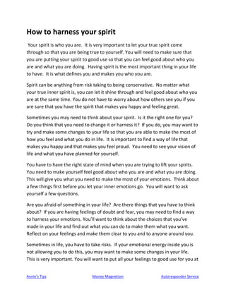 Annie’s Tips Money Magnetism Autoresponder Service
How to harness your spirit
Your spirit is who you are. It is very important to let your true spirit come
through so that you are being true to yourself. You will need to make sure that
you are putting your spirit to good use so that you can feel good about who you
are and what you are doing. Having spirit is the most important thing in your life
to have. It is what defines you and makes you who you are.
Spirit can be anything from risk taking to being conservative. No matter what
your true inner spirit is, you can let it shine through and feel good about who you
are at the same time. You do not have to worry about how others see you if you
are sure that you have the spirit that makes you happy and feeling great.
Sometimes you may need to think about your spirit. Is it the right one for you?
Do you think that you need to change it or harness it? If you do, you may want to
try and make some changes to your life so that you are able to make the most of
how you feel and what you do in life. It is important to find a way of life that
makes you happy and that makes you feel proud. You need to see your vision of
life and what you have planned for yourself.
You have to have the right state of mind when you are trying to lift your spirits.
You need to make yourself feel good about who you are and what you are doing.
This will give you what you need to make the most of your emotions. Think about
a few things first before you let your inner emotions go. You will want to ask
yourself a few questions.
Are you afraid of something in your life? Are there things that you have to think
about? If you are having feelings of doubt and fear, you may need to find a way
to harness your emotions. You’ll want to think about the choices that you’ve
made in your life and find out what you can do to make them what you want.
Reflect on your feelings and make them clear to you and to anyone around you.
Sometimes in life, you have to take risks. If your emotional energy inside you is
not allowing you to do this, you may want to make some changes in your life.
This is very important. You will want to put all your feelings to good use for you at
 
