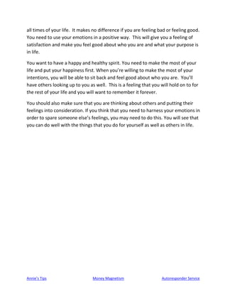Annie’s Tips Money Magnetism Autoresponder Service
all times of your life. It makes no difference if you are feeling bad or feeling good.
You need to use your emotions in a positive way. This will give you a feeling of
satisfaction and make you feel good about who you are and what your purpose is
in life.
You want to have a happy and healthy spirit. You need to make the most of your
life and put your happiness first. When you’re willing to make the most of your
intentions, you will be able to sit back and feel good about who you are. You’ll
have others looking up to you as well. This is a feeling that you will hold on to for
the rest of your life and you will want to remember it forever.
You should also make sure that you are thinking about others and putting their
feelings into consideration. If you think that you need to harness your emotions in
order to spare someone else’s feelings, you may need to do this. You will see that
you can do well with the things that you do for yourself as well as others in life.
 