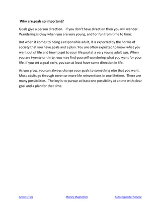 Annie’s Tips Money Magnetism Autoresponder Service
Why are goals so important?
Goals give a person direction. If you don’t have direction then you will wander.
Wandering is okay when you are very young, and for fun from time to time.
But when it comes to being a responsible adult, it is expected by the norms of
society that you have goals and a plan. You are often expected to know what you
want out of life and how to get to your life goal at a very young adult age. When
you are twenty or thirty, you may find yourself wondering what you want for your
life. If you set a goal early, you can at least have some direction in life.
As you grow, you can always change your goals to something else that you want.
Most adults go through seven or more life reinventions in one lifetime. There are
many possibilities. The key is to pursue at least one possibility at a time with clear
goal and a plan for that time.
 