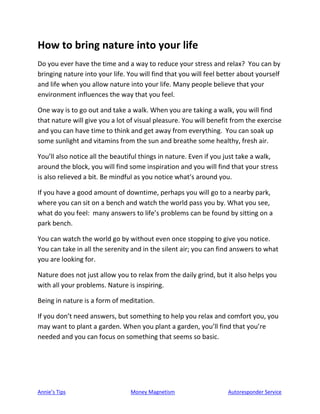 Annie’s Tips Money Magnetism Autoresponder Service
How to bring nature into your life
Do you ever have the time and a way to reduce your stress and relax? You can by
bringing nature into your life. You will find that you will feel better about yourself
and life when you allow nature into your life. Many people believe that your
environment influences the way that you feel.
One way is to go out and take a walk. When you are taking a walk, you will find
that nature will give you a lot of visual pleasure. You will benefit from the exercise
and you can have time to think and get away from everything. You can soak up
some sunlight and vitamins from the sun and breathe some healthy, fresh air.
You’ll also notice all the beautiful things in nature. Even if you just take a walk,
around the block, you will find some inspiration and you will find that your stress
is also relieved a bit. Be mindful as you notice what’s around you.
If you have a good amount of downtime, perhaps you will go to a nearby park,
where you can sit on a bench and watch the world pass you by. What you see,
what do you feel: many answers to life’s problems can be found by sitting on a
park bench.
You can watch the world go by without even once stopping to give you notice.
You can take in all the serenity and in the silent air; you can find answers to what
you are looking for.
Nature does not just allow you to relax from the daily grind, but it also helps you
with all your problems. Nature is inspiring.
Being in nature is a form of meditation.
If you don’t need answers, but something to help you relax and comfort you, you
may want to plant a garden. When you plant a garden, you’ll find that you’re
needed and you can focus on something that seems so basic.
 