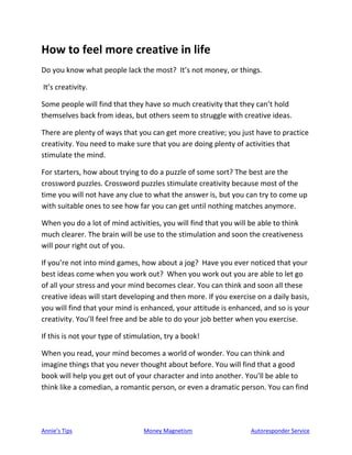 Annie’s Tips Money Magnetism Autoresponder Service
How to feel more creative in life
Do you know what people lack the most? It’s not money, or things.
It’s creativity.
Some people will find that they have so much creativity that they can’t hold
themselves back from ideas, but others seem to struggle with creative ideas.
There are plenty of ways that you can get more creative; you just have to practice
creativity. You need to make sure that you are doing plenty of activities that
stimulate the mind.
For starters, how about trying to do a puzzle of some sort? The best are the
crossword puzzles. Crossword puzzles stimulate creativity because most of the
time you will not have any clue to what the answer is, but you can try to come up
with suitable ones to see how far you can get until nothing matches anymore.
When you do a lot of mind activities, you will find that you will be able to think
much clearer. The brain will be use to the stimulation and soon the creativeness
will pour right out of you.
If you’re not into mind games, how about a jog? Have you ever noticed that your
best ideas come when you work out? When you work out you are able to let go
of all your stress and your mind becomes clear. You can think and soon all these
creative ideas will start developing and then more. If you exercise on a daily basis,
you will find that your mind is enhanced, your attitude is enhanced, and so is your
creativity. You’ll feel free and be able to do your job better when you exercise.
If this is not your type of stimulation, try a book!
When you read, your mind becomes a world of wonder. You can think and
imagine things that you never thought about before. You will find that a good
book will help you get out of your character and into another. You’ll be able to
think like a comedian, a romantic person, or even a dramatic person. You can find
 