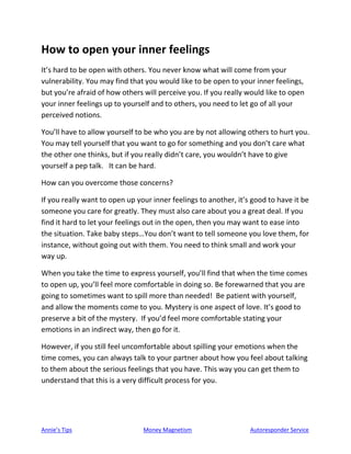 Annie’s Tips Money Magnetism Autoresponder Service
How to open your inner feelings
It’s hard to be open with others. You never know what will come from your
vulnerability. You may find that you would like to be open to your inner feelings,
but you’re afraid of how others will perceive you. If you really would like to open
your inner feelings up to yourself and to others, you need to let go of all your
perceived notions.
You’ll have to allow yourself to be who you are by not allowing others to hurt you.
You may tell yourself that you want to go for something and you don’t care what
the other one thinks, but if you really didn’t care, you wouldn’t have to give
yourself a pep talk. It can be hard.
How can you overcome those concerns?
If you really want to open up your inner feelings to another, it’s good to have it be
someone you care for greatly. They must also care about you a great deal. If you
find it hard to let your feelings out in the open, then you may want to ease into
the situation. Take baby steps…You don’t want to tell someone you love them, for
instance, without going out with them. You need to think small and work your
way up.
When you take the time to express yourself, you’ll find that when the time comes
to open up, you’ll feel more comfortable in doing so. Be forewarned that you are
going to sometimes want to spill more than needed! Be patient with yourself,
and allow the moments come to you. Mystery is one aspect of love. It’s good to
preserve a bit of the mystery. If you’d feel more comfortable stating your
emotions in an indirect way, then go for it.
However, if you still feel uncomfortable about spilling your emotions when the
time comes, you can always talk to your partner about how you feel about talking
to them about the serious feelings that you have. This way you can get them to
understand that this is a very difficult process for you.
 