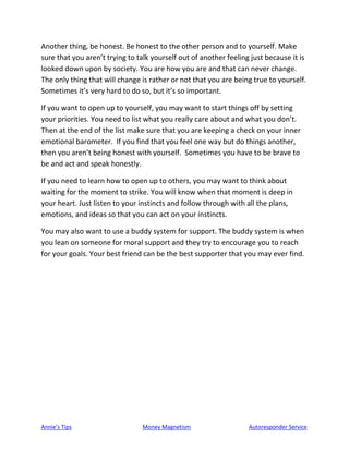 Annie’s Tips Money Magnetism Autoresponder Service
Another thing, be honest. Be honest to the other person and to yourself. Make
sure that you aren’t trying to talk yourself out of another feeling just because it is
looked down upon by society. You are how you are and that can never change.
The only thing that will change is rather or not that you are being true to yourself.
Sometimes it’s very hard to do so, but it’s so important.
If you want to open up to yourself, you may want to start things off by setting
your priorities. You need to list what you really care about and what you don’t.
Then at the end of the list make sure that you are keeping a check on your inner
emotional barometer. If you find that you feel one way but do things another,
then you aren’t being honest with yourself. Sometimes you have to be brave to
be and act and speak honestly.
If you need to learn how to open up to others, you may want to think about
waiting for the moment to strike. You will know when that moment is deep in
your heart. Just listen to your instincts and follow through with all the plans,
emotions, and ideas so that you can act on your instincts.
You may also want to use a buddy system for support. The buddy system is when
you lean on someone for moral support and they try to encourage you to reach
for your goals. Your best friend can be the best supporter that you may ever find.
 