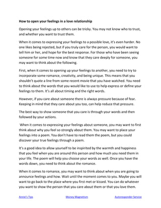 Annie’s Tips Money Magnetism Autoresponder Service
How to open your feelings in a love relationship
Opening your feelings up to others can be tricky. You may not know who to trust,
and whether you want to trust them.
When it comes to expressing your feelings to a possible love, it’s even harder. No
one likes being rejected, but if you truly care for the person, you would want to
tell him or her, and hope for the best response. For those who have been seeing
someone for some time now and know that they care deeply for someone, you
may want to think about the following.
First, when it comes to opening up your feelings to another, you need to try to
incorporate some romance, creativity, and being unique. This means that you
shouldn’t quote a line from some recent movie that you have watched. You need
to think about the words that you would like to use to help express or define your
feelings to them. It’s all about timing and the right words.
However, if you care about someone there is always pressure because of fear.
Keeping in mind that they care about you too, can help reduce that pressure.
The best way to show someone that you care is through your words and then
followed by your actions.
When it comes to expressing your feelings about someone, you may want to first
think about why you feel so strongly about them. You may want to place your
feelings into a poem. You don’t have to read them the poem, but you could
discover your true feelings through a poem.
It’s a good idea to allow yourself to be inspirited by the warmth and happiness
that you feel when you are around this person and how much you need them in
your life. The poem will help you choose your words as well. Once you have the
words down, you need to think about the romance.
When it comes to romance, you may want to think about when you are going to
announce feelings and how. Wait until the moment comes to you. Maybe you will
want to go back to the place where you first met or kissed. You can do whatever
you want to show the person that you care about them or that you love them.
 
