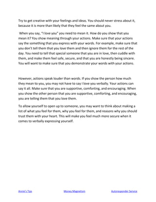 Annie’s Tips Money Magnetism Autoresponder Service
Try to get creative with your feelings and ideas. You should never stress about it,
because it is more than likely that they feel the same about you.
When you say, “I love you” you need to mean it. How do you show that you
mean it? You show meaning through your actions. Make sure that your actions
say the something that you express with your words. For example, make sure that
you don’t tell them that you love them and then ignore them for the rest of the
day. You need to tell that special someone that you are in love, then cuddle with
them, and make them feel safe, secure, and that you are honestly being sincere.
You will want to make sure that you demonstrate your words with your actions.
However, actions speak louder than words. If you show the person how much
they mean to you, you may not have to say I love you verbally. Your actions can
say it all. Make sure that you are supportive, comforting, and encouraging. When
you show the other person that you are supportive, comforting, and encouraging,
you are telling them that you love them.
To allow yourself to open up to someone, you may want to think about making a
list of what you feel for them, why you feel for them, and reasons why you should
trust them with your heart. This will make you feel much more secure when it
comes to verbally expressing yourself.
 