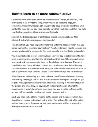 Annie’s Tips Money Magnetism Autoresponder Service
How to learn to be more communicative
Communication is the basis of our relationships with friends, co-workers, and
even lovers. It’s a wonderful thing when you are on the same page, but
sometimes miscommunication can cause you to have problems with those who
matter the most to you. You need to make sure that you listen, and that you state
your feelings, opinions, ideas, and so on effectively.
Some of the biggest sources of conflict are missed communications. Not
intended, but what consequences there can be!
First thing first: you need to practice listening. Listening does not mean that you
notice every other word and say “uh huh”. You have to learn how to focus on the
speaker and what the message is. You need to really practice this to get good at.
You should set aside at least ten minutes or so every day to catch up on life. You
need to communicate and listen to others about their day. When you get home
from work, ask your roommate, lover, or family how their day was. Then sit or
stand in front of them, with eye contact, and take in every word that they say.
You should never ask and then walk away, it’s rude and the miscommunication or
lack of communication can be a serious strain on friendships and relationships.
When it comes to listening, you need to know the difference between listening
and hearing. Hearing is the act and process that your body goes through for you
to get a message from another’s voice. However, listening is when you focus on
the person and what they are saying with full comprehension of what the
conversation is about. You should make sure that you are able to focus on the
person, before you take the time out to start a conversation.
Next, you need to be able to respond to the person and the conversation. You
should never ramble but just get to the point. You will need to talk while in turn
and not over others. If you are excited, your excitement will become passion
when you wait your turn to speak.
 