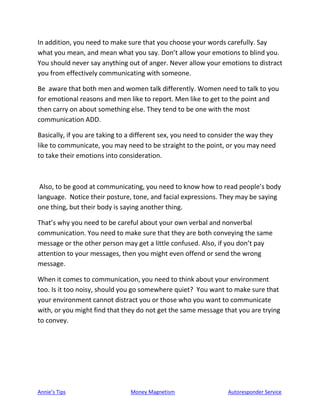Annie’s Tips Money Magnetism Autoresponder Service
In addition, you need to make sure that you choose your words carefully. Say
what you mean, and mean what you say. Don’t allow your emotions to blind you.
You should never say anything out of anger. Never allow your emotions to distract
you from effectively communicating with someone.
Be aware that both men and women talk differently. Women need to talk to you
for emotional reasons and men like to report. Men like to get to the point and
then carry on about something else. They tend to be one with the most
communication ADD.
Basically, if you are taking to a different sex, you need to consider the way they
like to communicate, you may need to be straight to the point, or you may need
to take their emotions into consideration.
Also, to be good at communicating, you need to know how to read people’s body
language. Notice their posture, tone, and facial expressions. They may be saying
one thing, but their body is saying another thing.
That’s why you need to be careful about your own verbal and nonverbal
communication. You need to make sure that they are both conveying the same
message or the other person may get a little confused. Also, if you don’t pay
attention to your messages, then you might even offend or send the wrong
message.
When it comes to communication, you need to think about your environment
too. Is it too noisy, should you go somewhere quiet? You want to make sure that
your environment cannot distract you or those who you want to communicate
with, or you might find that they do not get the same message that you are trying
to convey.
 