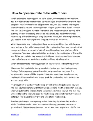 Annie’s Tips Money Magnetism Autoresponder Service
How to open your life to be with others
When it comes to opening your life up to others, you may feel a little hesitant.
You may not want to open yourself up because you are uncomfortable with new
people or you have mistrusted people in the past, but you need to find ways to
overcome the issues and to allow yourself to open your heart to others. You will
find that sustaining and maintain friendships and relationships can be very hard,
but they are also interesting and can be passionate. You never know what a
relationship or friendship might bring you in the future, but one thing is for sure,
you need to learn how to get over the past and live for the future.
When it comes to new relationships there are some problems that will show up
early and some that will show up later in the relationship. You need to realize that
the ups and downs are a part of every friendship and can be a vital part of the
relationship. You need to know that they are truly in the relationship or friendship
and if they are ready to give up one the first bump comes up, and then you may
need to find a new person to have a relationship or friendship with.
When it first comes to opening yourself up, you will want to take things slowly.
Make sure that you build a strong foundation before you start having strong
feelings. To first open up, you will need to put yourself out there and find
someone who you would like to get to know. Once you have found someone,
begin with all the small talk and slowly work the relationship up to a status that
you are happy with.
It’s always best to start any relationship off with a friendship; because you will
find that your relationship with them will be solid and worth all the effort that you
later will put into the relationship to sustain it. Sometimes you will find that you
will need to be the one who leads the relationship and sometimes that you need
to follow. This is just the daily give and take of any relationship.
Another good way to start opening up is to let things lie where they are for a
while. You don’t need to focus on a new relationship, you need to surround
yourself with those who you love and cherish. You need to give and take for the
 
