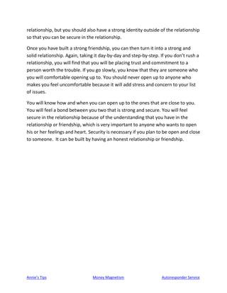 Annie’s Tips Money Magnetism Autoresponder Service
relationship, but you should also have a strong identity outside of the relationship
so that you can be secure in the relationship.
Once you have built a strong friendship, you can then turn it into a strong and
solid relationship. Again, taking it day-by-day and step-by-step. If you don’t rush a
relationship, you will find that you will be placing trust and commitment to a
person worth the trouble. If you go slowly, you know that they are someone who
you will comfortable opening up to. You should never open up to anyone who
makes you feel uncomfortable because it will add stress and concern to your list
of issues.
You will know how and when you can open up to the ones that are close to you.
You will feel a bond between you two that is strong and secure. You will feel
secure in the relationship because of the understanding that you have in the
relationship or friendship, which is very important to anyone who wants to open
his or her feelings and heart. Security is necessary if you plan to be open and close
to someone. It can be built by having an honest relationship or friendship.
 
