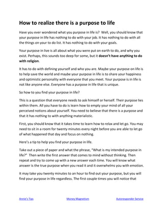Annie’s Tips Money Magnetism Autoresponder Service
How to realize there is a purpose to life
Have you ever wondered what you purpose in life is? Well, you should know that
your purpose in life has nothing to do with your job. It has nothing to do with all
the things on your to do list. It has nothing to do with your goals.
Your purpose in live is all about what you were put on earth to do, and why you
exist. Perhaps, this sounds too deep for some, but it doesn’t have anything to do
with religion.
It has to do with defining yourself and who you are. Maybe your purpose on life is
to help save the world and maybe your purpose in life is to share your happiness
and optimistic personality with everyone that you meet. Your purpose is in life is
not like anyone else. Everyone has a purpose in life that is unique.
So how to you find your purpose in life?
This is a question that everyone needs to ask himself or herself. Their purpose lies
within them. All you have to do is learn how to empty your mind of all your
perceived notions about yourself. You need to believe that there is a purpose and
that it has nothing to with anything materialistic.
First, you should know that it takes time to learn how to relax and let go. You may
need to sit in a room for twenty minutes every night before you are able to let go
of what happened that day and focus on nothing.
Here’s a tip to help you find your purpose in life.
Take out a piece of paper and what the phrase, “What is my intended purpose in
life?” Then write the first answer that comes to mind without thinking. Then
repeat and try to come up with a new answer each time. You will know what
answer is the true purpose when you read it and it overwhelms you with emotion.
It may take you twenty minutes to an hour to find out your purpose, but you will
find your purpose in life regardless. The first couple times you will notice that
 