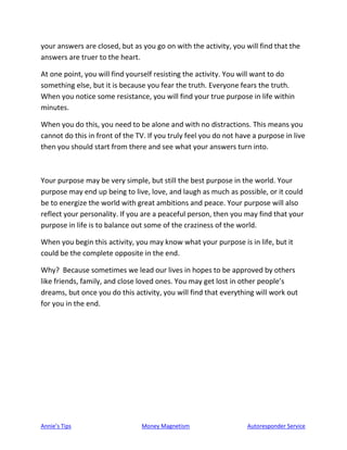 Annie’s Tips Money Magnetism Autoresponder Service
your answers are closed, but as you go on with the activity, you will find that the
answers are truer to the heart.
At one point, you will find yourself resisting the activity. You will want to do
something else, but it is because you fear the truth. Everyone fears the truth.
When you notice some resistance, you will find your true purpose in life within
minutes.
When you do this, you need to be alone and with no distractions. This means you
cannot do this in front of the TV. If you truly feel you do not have a purpose in live
then you should start from there and see what your answers turn into.
Your purpose may be very simple, but still the best purpose in the world. Your
purpose may end up being to live, love, and laugh as much as possible, or it could
be to energize the world with great ambitions and peace. Your purpose will also
reflect your personality. If you are a peaceful person, then you may find that your
purpose in life is to balance out some of the craziness of the world.
When you begin this activity, you may know what your purpose is in life, but it
could be the complete opposite in the end.
Why? Because sometimes we lead our lives in hopes to be approved by others
like friends, family, and close loved ones. You may get lost in other people’s
dreams, but once you do this activity, you will find that everything will work out
for you in the end.
 