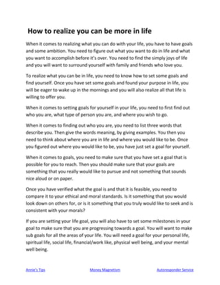 Annie’s Tips Money Magnetism Autoresponder Service
How to realize you can be more in life
When it comes to realizing what you can do with your life, you have to have goals
and some ambition. You need to figure out what you want to do in life and what
you want to accomplish before it’s over. You need to find the simply joys of life
and you will want to surround yourself with family and friends who love you.
To realize what you can be in life, you need to know how to set some goals and
find yourself. Once you have set some goals and found your purpose in life, you
will be eager to wake up in the mornings and you will also realize all that life is
willing to offer you.
When it comes to setting goals for yourself in your life, you need to first find out
who you are, what type of person you are, and where you wish to go.
When it comes to finding out who you are, you need to list three words that
describe you. Then give the words meaning, by giving examples. You then you
need to think about where you are in life and where you would like to be. Once
you figured out where you would like to be, you have just set a goal for yourself.
When it comes to goals, you need to make sure that you have set a goal that is
possible for you to reach. Then you should make sure that your goals are
something that you really would like to pursue and not something that sounds
nice aloud or on paper.
Once you have verified what the goal is and that it is feasible, you need to
compare it to your ethical and moral standards. Is it something that you would
look down on others for, or is it something that you truly would like to seek and is
consistent with your morals?
If you are setting your life goal, you will also have to set some milestones in your
goal to make sure that you are progressing towards a goal. You will want to make
sub goals for all the areas of your life. You will need a goal for your personal life,
spiritual life, social life, financial/work like, physical well being, and your mental
well being.
 