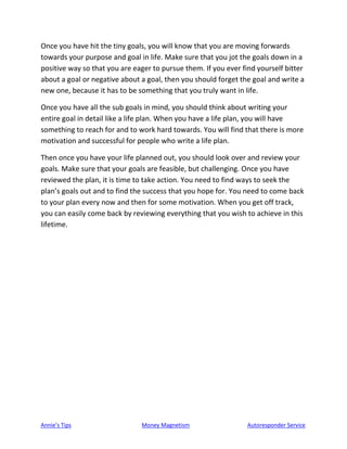 Annie’s Tips Money Magnetism Autoresponder Service
Once you have hit the tiny goals, you will know that you are moving forwards
towards your purpose and goal in life. Make sure that you jot the goals down in a
positive way so that you are eager to pursue them. If you ever find yourself bitter
about a goal or negative about a goal, then you should forget the goal and write a
new one, because it has to be something that you truly want in life.
Once you have all the sub goals in mind, you should think about writing your
entire goal in detail like a life plan. When you have a life plan, you will have
something to reach for and to work hard towards. You will find that there is more
motivation and successful for people who write a life plan.
Then once you have your life planned out, you should look over and review your
goals. Make sure that your goals are feasible, but challenging. Once you have
reviewed the plan, it is time to take action. You need to find ways to seek the
plan’s goals out and to find the success that you hope for. You need to come back
to your plan every now and then for some motivation. When you get off track,
you can easily come back by reviewing everything that you wish to achieve in this
lifetime.
 