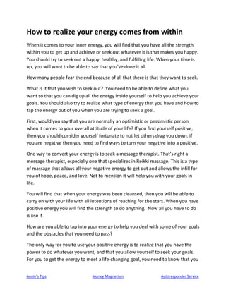 Annie’s Tips Money Magnetism Autoresponder Service
How to realize your energy comes from within
When it comes to your inner energy, you will find that you have all the strength
within you to get up and achieve or seek out whatever it is that makes you happy.
You should try to seek out a happy, healthy, and fulfilling life. When your time is
up, you will want to be able to say that you’ve done it all.
How many people fear the end because of all that there is that they want to seek.
What is it that you wish to seek out? You need to be able to define what you
want so that you can dig up all the energy inside yourself to help you achieve your
goals. You should also try to realize what type of energy that you have and how to
tap the energy out of you when you are trying to seek a goal.
First, would you say that you are normally an optimistic or pessimistic person
when it comes to your overall attitude of your life? If you find yourself positive,
then you should consider yourself fortunate to not let others drag you down. If
you are negative then you need to find ways to turn your negative into a positive.
One way to convert your energy is to seek a message therapist. That’s right a
message therapist, especially one that specializes in Reikki massage. This is a type
of massage that allows all your negative energy to get out and allows the infill for
you of hope, peace, and love. Not to mention it will help you with your goals in
life.
You will find that when your energy was been cleansed, then you will be able to
carry on with your life with all intentions of reaching for the stars. When you have
positive energy you will find the strength to do anything. Now all you have to do
is use it.
How are you able to tap into your energy to help you deal with some of your goals
and the obstacles that you need to pass?
The only way for you to use your positive energy is to realize that you have the
power to do whatever you want, and that you allow yourself to seek your goals.
For you to get the energy to meet a life-changing goal, you need to know that you
 