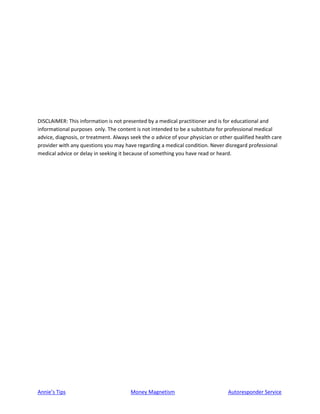 Annie’s Tips Money Magnetism Autoresponder Service
DISCLAIMER: This information is not presented by a medical practitioner and is for educational and
informational purposes only. The content is not intended to be a substitute for professional medical
advice, diagnosis, or treatment. Always seek the o advice of your physician or other qualified health care
provider with any questions you may have regarding a medical condition. Never disregard professional
medical advice or delay in seeking it because of something you have read or heard.
 