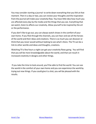 Annie’s Tips Money Magnetism Autoresponder Service
You may consider starting a journal to write down everything that you felt at that
moment. Then in a day or two, you can review your thoughts and the inspiration
from the journal will make your creativity flow. You have little idea how much you
are affected every day by the media and the things that you see. Everything that
we watch, listen to affects our creativity. Allow yourself to be inspired by the art
or the performance.
If you don’t like to go out, you can always watch shows in the comfort of your
own home. If you flick through the channels, you can hear and see all the heroes
of the world and their ideas and creations. There is so much you can discover or
think that you never would without looking to see what’s there. The TV can be a
link to other worlds and ideas and thoughts, creations.
Watching TV a few hours a night can get your creativity flows going. You will find
that you will be more knowledgeable about the world, and that can result in
increased creativity in designs and other things.
If you take the time to look around, you’ll be able to find the world. You can see
the world in the comfort of your own home and you can experience the world by
trying out new things. If you could give it a shot, you will be pleased with the
results.
 