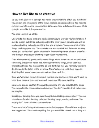 Annie’s Tips Money Magnetism Autoresponder Service
How to live life to be creative
Do you think your life is boring? You never know what kind of fun you may find if
you get out and enjoy some of the things that are going around you. You need to
go from your old routine to no routine. When you have a daily routine, your life is
going to seem like it drags on and on.
You need to mix it up a little.
One way to mix it up a little is to take another way to work or your destination. It
may be longer, but it’ll be a change and by the time you get to work, you will be
ready and willing to handle anything that you are given. You can do a lot of little
things to change your day. You can take one way to work and then another way
home, just so you don’t get in a routine in the morning either. Like eat breakfast
and then get dressed; do anything to get out of your routine.
Then when you can, go out and try new things. Go to a new restaurant and order
something that you’ve never had. When you try new things, you’ll seek out
interesting things. You may want to go and do things that you normally wouldn’t
do. Like go to the ballet or the art show. There’s always a craft show to go to.
Anything that would make your day extraordinary will do.
Once you’ve begun to seek things out that are new and interesting, you’ll want to
keep it up, because the experience will make your life more exciting.
Now some people say that if you want an exciting life, you should hit the clubs.
You can go for the conversation and dancing. You don’t need to drink to have an
exciting life.
Speaking of dancing, have you ever thought about taking a dance class? You can
take classes for club dancing, ballroom dancing, tango, rumba, and more. You
usually don’t have to have a partner either.
There are a lot of things that you can do to shake up your life and these are just a
few suggestions. You can do anything that you would like to seek out as long as it
 