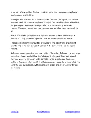 Annie’s Tips Money Magnetism Autoresponder Service
is not part of any routine. Routines can keep us on time, however, they also can
be depressing and limiting.
When you feel that your life is one day played over and over again, that’s when
you need to either drop the routine or change it. You can think about all the little
things that you can change the night before and then wake up and make a
change. When you change your routine every now and then, your spirits will lift
up.
Also, it may not be your physical or logistical routine, but the people in your
routine. You may just need to get out there and meet some more people.
That’s doesn’t mean you should be pressured to find a boyfriend or girlfriend.
Even finding some new crowds at work or at the clubs would be a change in
routine.
As long as you’re happy that’s all that matters. The point of change is to get closer
to leading a happy and fulfilling life. Whatever it takes, get closer to that goal.
Everyone wants to be happy, and it can take awhile to be happy. It can take
awhile to figure out what exactly it is that makes you happy. Have fun while trying
to fill the void by seeking new things and new people and get creative with your
life routine.
 