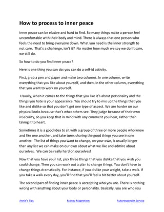 Annie’s Tips Money Magnetism Autoresponder Service
How to process to inner peace
Inner peace can be elusive and hard to find. So many things make a person feel
uncomfortable with their body and mind. There is always that one person who
feels the need to bring everyone down. What you need is the inner strength to
not care. That’s a challenge, isn’t it? No matter how much we say we don’t care,
we still do.
So how to do you find inner peace?
Here is one thing you can do: you can do a self-id activity.
First, grab a pen and paper and make two columns. In one column, write
everything that you like about yourself, and then, in the other column, everything
that you want to work on yourself.
Usually, when it comes to the things that you like it’s about personality and the
things you hate is your appearance. You should try to mix up the things that you
like and dislike so that you don’t get one type of aspect. We are harder on our
physical looks because that’s what others see. They judge because of their own
insecurity, so you keep that in mind with any comment you hear, rather than
taking it to heart.
Sometimes it is a good idea to sit with a group of three or more people who know
and like one another, and take turns sharing the good things you see in one
another. The list of things you want to change, on your own, is usually longer
than any list we can make on our own about what we like and admire about
ourselves. We can be really hard on ourselves!
Now that you have your list, pick three things that you dislike that you wish you
could change. Then you can work out a plan to change things. You don’t have to
change things dramatically. For instance, if you dislike your weight, take a walk. If
you take a walk every day, you’ll find that you’ll feel a bit better about yourself.
The second part of finding inner peace is acccepting who you are. There is nothing
wrong with anything about your body or personality. Basically, you are who you
 